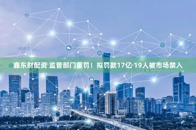 鑫东财配资 监管部门重罚！拟罚款17亿 19人被市场禁入