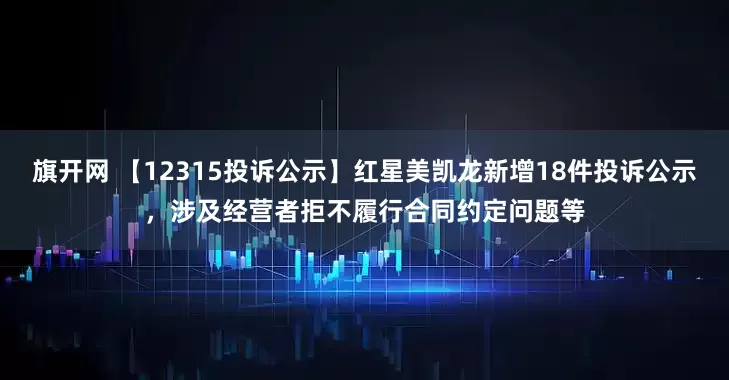 旗开网 【12315投诉公示】红星美凯龙新增18件投诉公示，涉及经营者拒不履行合同约定问题等