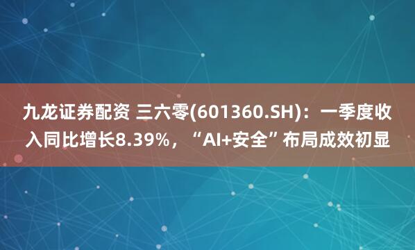 九龙证券配资 三六零(601360.SH)：一季度收入同比增长8.39%，“AI+安全”布局成效初显