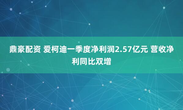 鼎豪配资 爱柯迪一季度净利润2.57亿元 营收净利同比双增