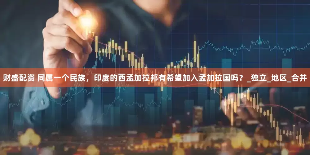 财盛配资 同属一个民族，印度的西孟加拉邦有希望加入孟加拉国吗？_独立_地区_合并