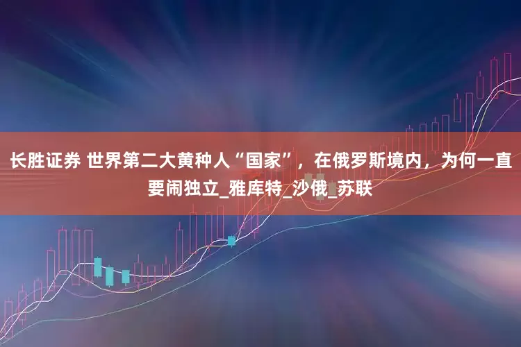 长胜证券 世界第二大黄种人“国家”，在俄罗斯境内，为何一直要闹独立_雅库特_沙俄_苏联