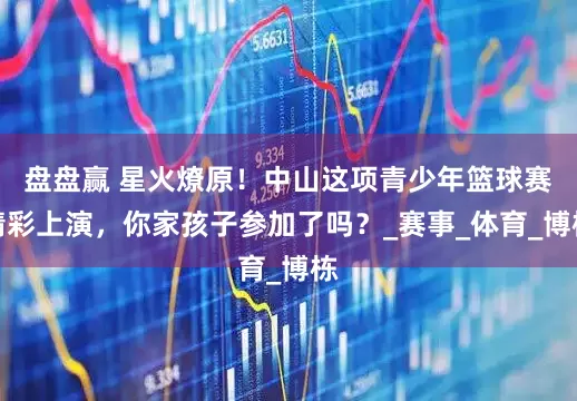 盘盘赢 星火燎原！中山这项青少年篮球赛精彩上演，你家孩子参加了吗？_赛事_体育_博栋