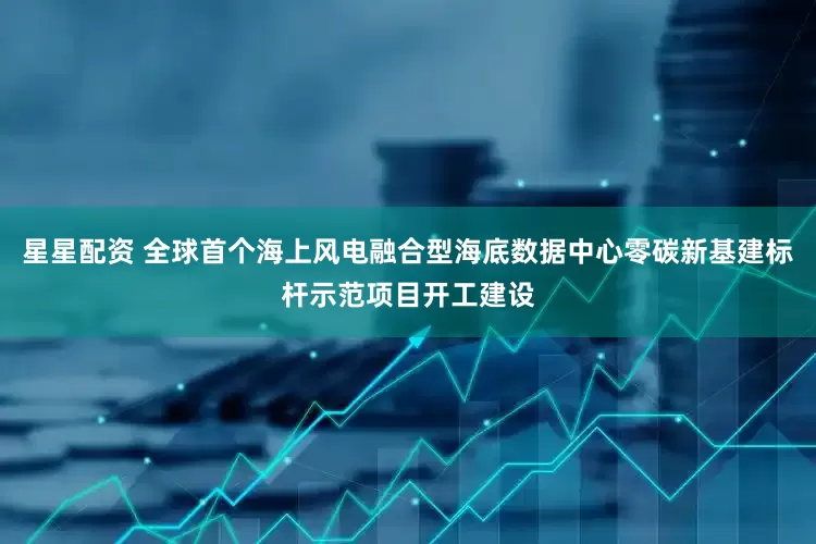 星星配资 全球首个海上风电融合型海底数据中心零碳新基建标杆示范项目开工建设