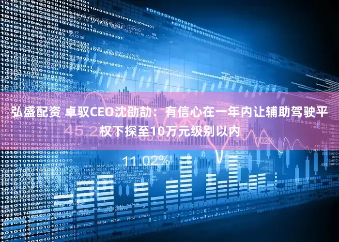 弘盛配资 卓驭CEO沈劭劼：有信心在一年内让辅助驾驶平权下探至10万元级别以内