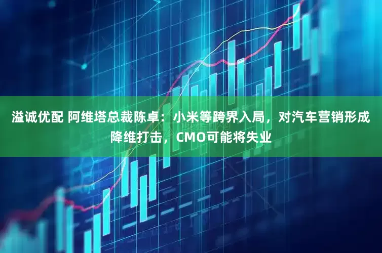 溢诚优配 阿维塔总裁陈卓：小米等跨界入局，对汽车营销形成降维打击，CMO可能将失业