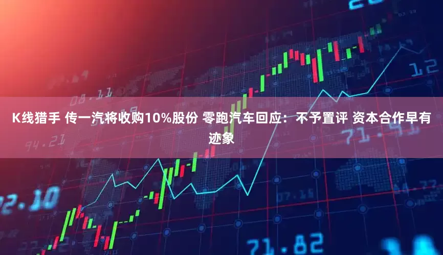 K线猎手 传一汽将收购10%股份 零跑汽车回应：不予置评 资本合作早有迹象
