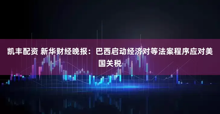 凯丰配资 新华财经晚报：巴西启动经济对等法案程序应对美国关税