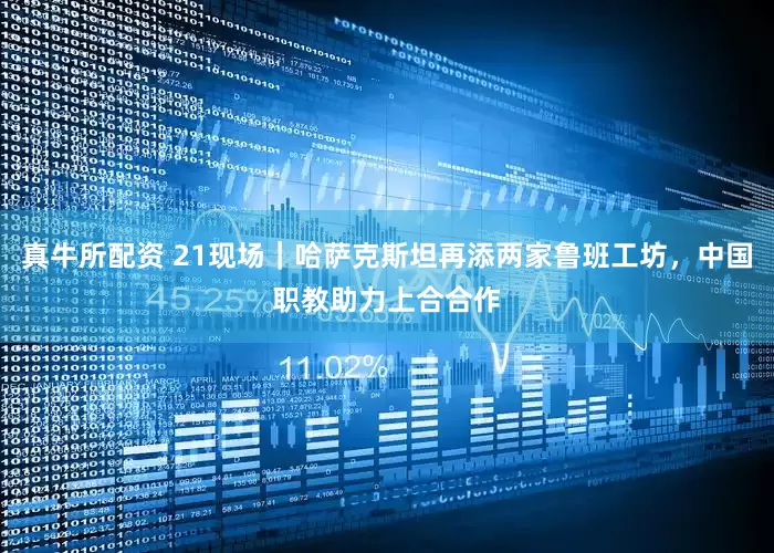 真牛所配资 21现场｜哈萨克斯坦再添两家鲁班工坊，中国职教助力上合合作