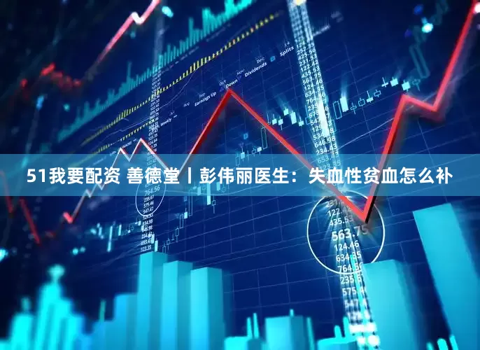 51我要配资 善德堂丨彭伟丽医生：失血性贫血怎么补