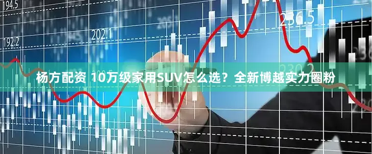杨方配资 10万级家用SUV怎么选？全新博越实力圈粉