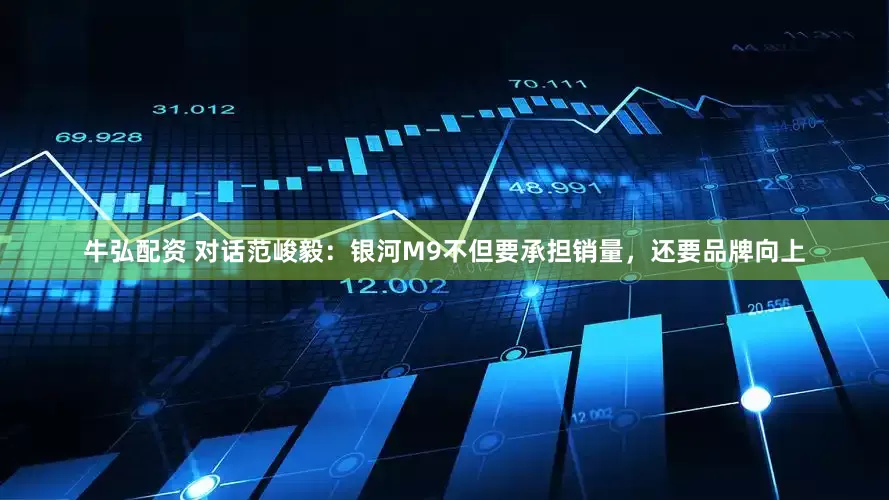 牛弘配资 对话范峻毅：银河M9不但要承担销量，还要品牌向上