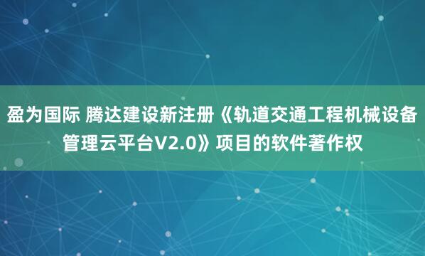 盈为国际 腾达建设新注册《轨道交通工程机械设备管理云平台V2.0》项目的软件著作权