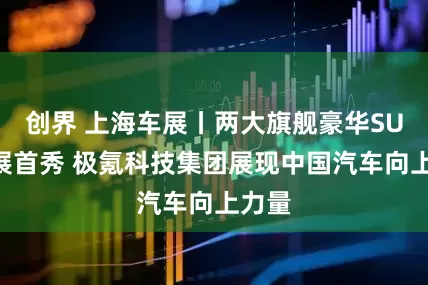 创界 上海车展丨两大旗舰豪华SUV车展首秀 极氪科技集团展现中国汽车向上力量
