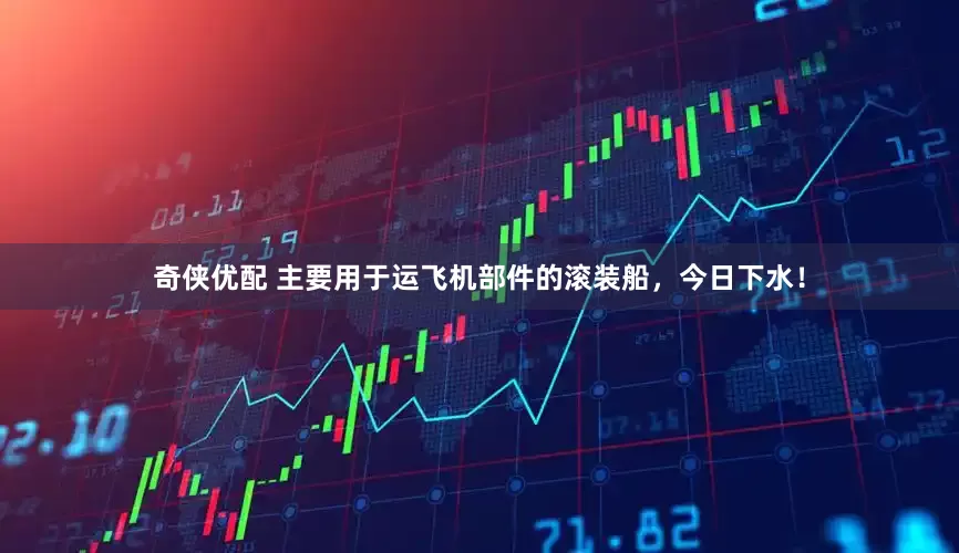 奇侠优配 主要用于运飞机部件的滚装船，今日下水！
