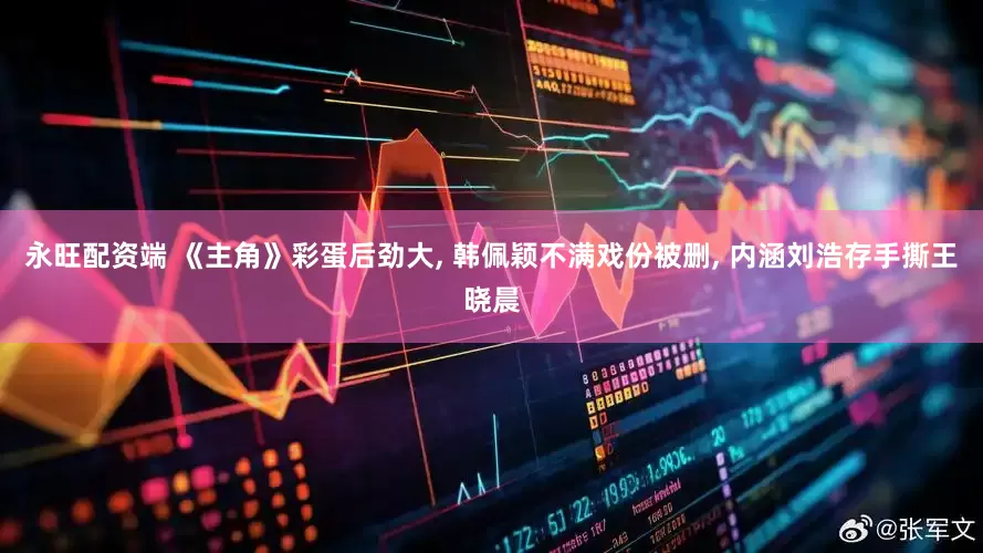 永旺配资端 《主角》彩蛋后劲大, 韩佩颖不满戏份被删, 内涵刘浩存手撕王晓晨