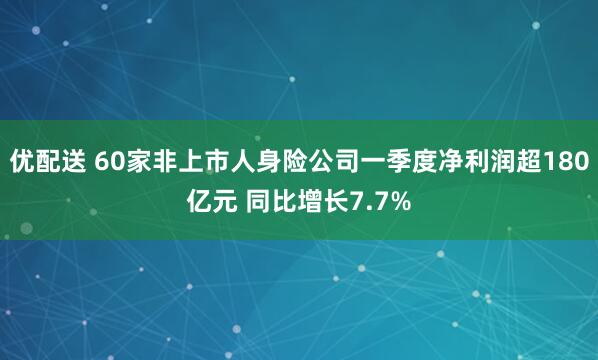 优配送 60家非上市人身险公司一季度净利润超180亿元 同比增长7.7%