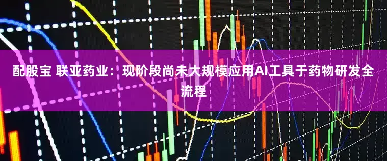 配股宝 联亚药业：现阶段尚未大规模应用AI工具于药物研发全流程